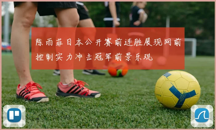 陈雨菲日本公开赛前连胜展现网前控制实力冲击冠军前景乐观