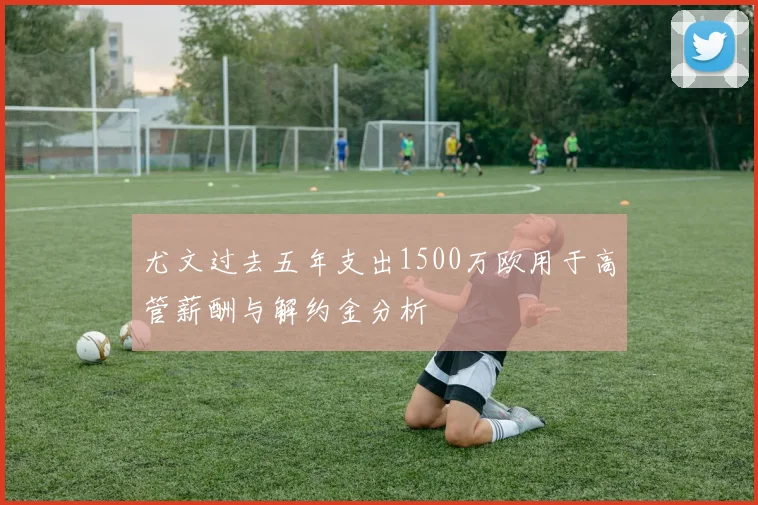 尤文过去五年支出1500万欧用于高管薪酬与解约金分析