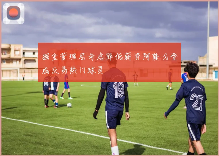 掘金管理层考虑降低薪资阿隆戈登成交易热门球员