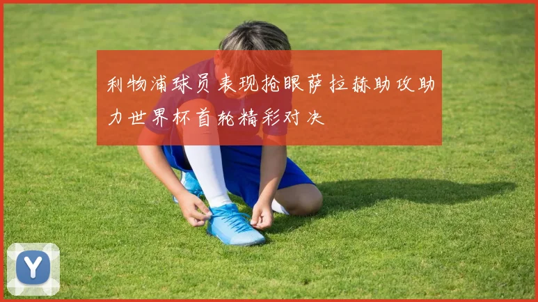 利物浦球员表现抢眼萨拉赫助攻助力世界杯首轮精彩对决