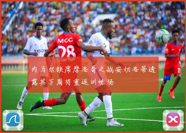 内马尔缺席摩洛哥之战安切洛蒂透露其下周将重返训练场