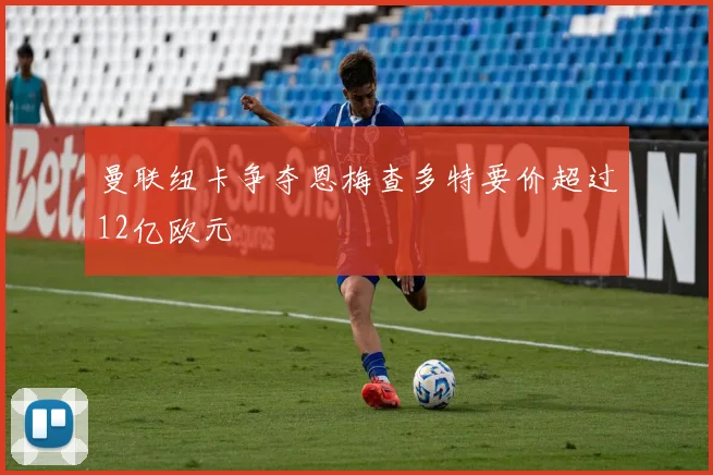 曼联纽卡争夺恩梅查多特要价超过12亿欧元