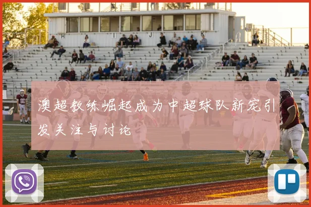 澳超教练崛起成为中超球队新宠引发关注与讨论