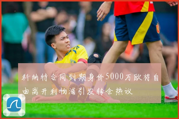 科纳特合同到期身价5000万欧将自由离开利物浦引发转会热议