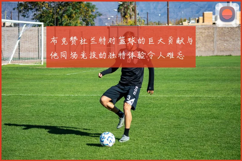 布克赞杜兰特对篮球的巨大贡献与他同场竞技的独特体验令人难忘