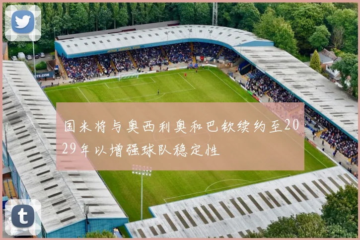 国米将与奥西利奥和巴钦续约至2029年以增强球队稳定性