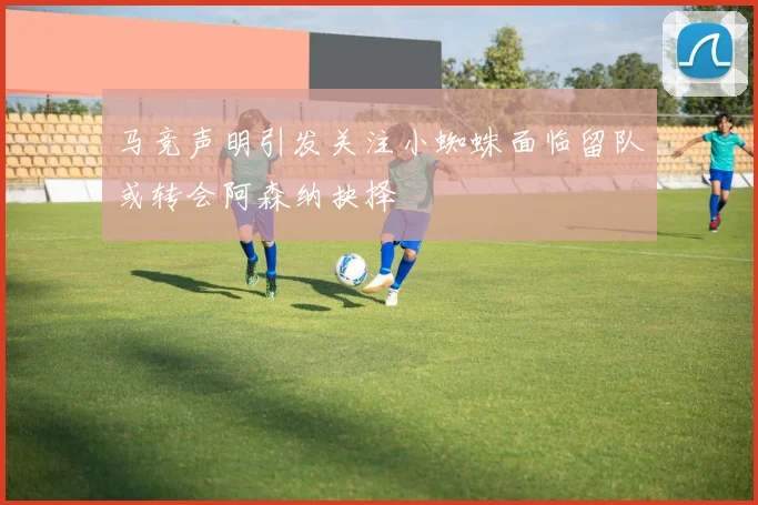 马竞声明引发关注小蜘蛛面临留队或转会阿森纳抉择