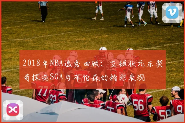 2018年NBA选秀回顾：艾顿状元东契奇探花SGA与布伦森的精彩表现