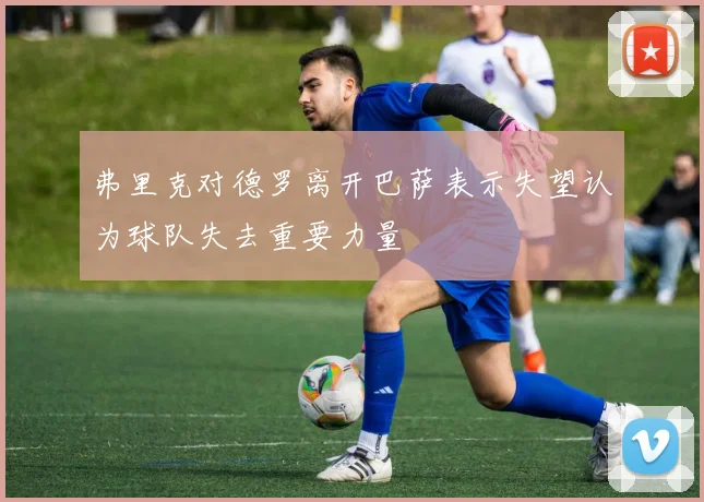 弗里克对德罗离开巴萨表示失望认为球队失去重要力量