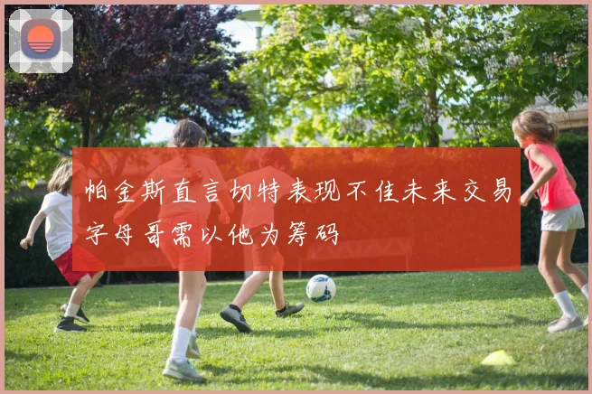 帕金斯直言切特表现不佳未来交易字母哥需以他为筹码