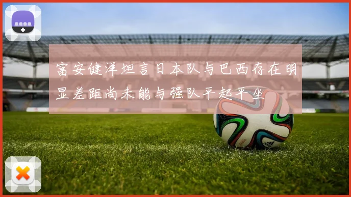 富安健洋坦言日本队与巴西存在明显差距尚未能与强队平起平坐