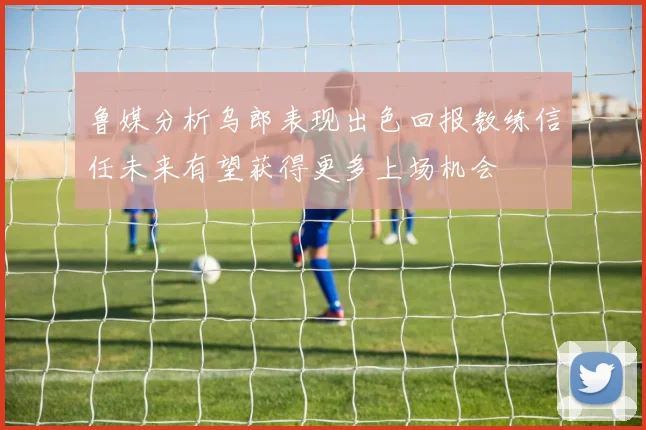 鲁媒分析乌郎表现出色回报教练信任未来有望获得更多上场机会