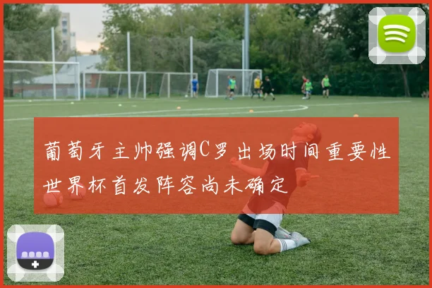 葡萄牙主帅强调C罗出场时间重要性世界杯首发阵容尚未确定