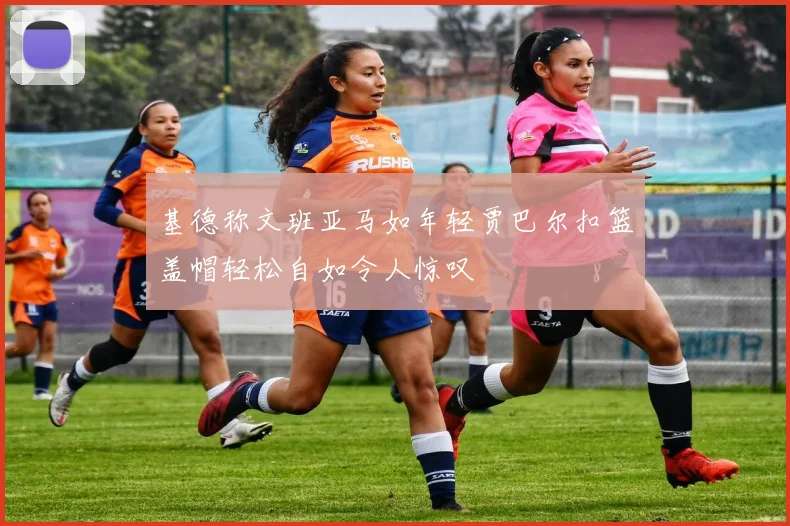 基德称文班亚马如年轻贾巴尔扣篮盖帽轻松自如令人惊叹