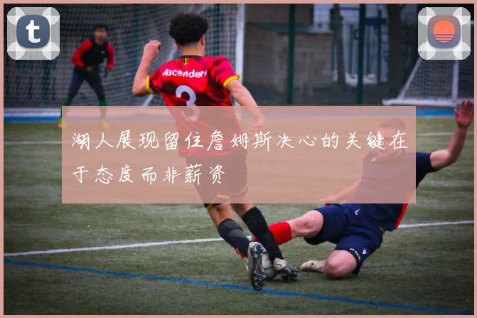 湖人展现留住詹姆斯决心的关键在于态度而非薪资