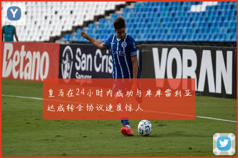 皇马在24小时内成功与库库雷利亚达成转会协议速度惊人