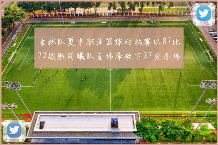 吉林队夏季职业篮球对抗赛以87比72战胜同曦队姜伟泽砍下27分李玮颢贡献20分
