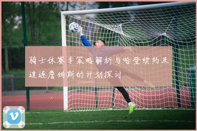 骑士休赛季策略解析与哈登续约及追逐詹姆斯的计划探讨