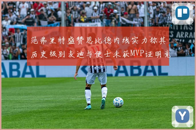 范弗里特盛赞恩比德内线实力称其历史级别麦迪与便士未获MVP证明竞争激烈