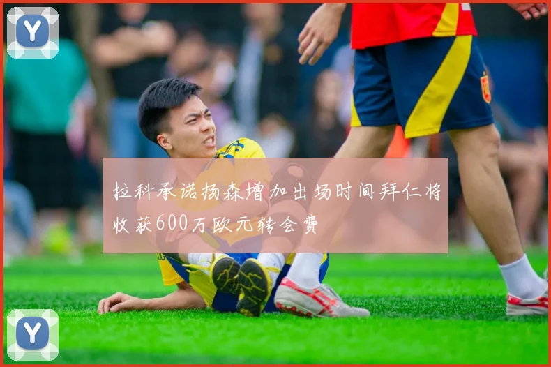 拉科承诺扬森增加出场时间拜仁将收获600万欧元转会费