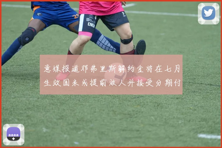 意媒报道邓弗里斯解约金将在七月生效国米或提前放人并接受分期付款