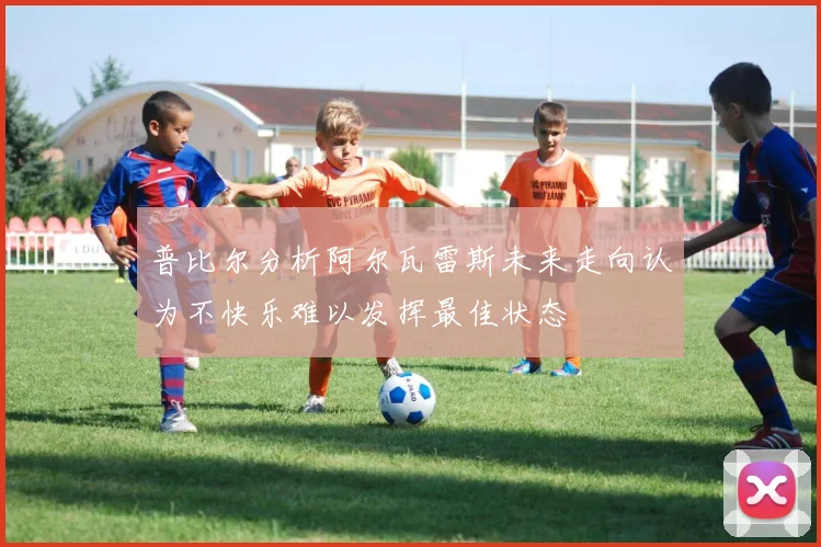 普比尔分析阿尔瓦雷斯未来走向认为不快乐难以发挥最佳状态