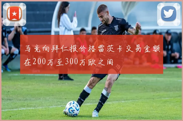 马竞向拜仁报价格雷茨卡交易金额在200万至300万欧之间