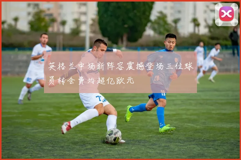 英格兰中场新阵容震撼登场三位球员转会费均超亿欧元