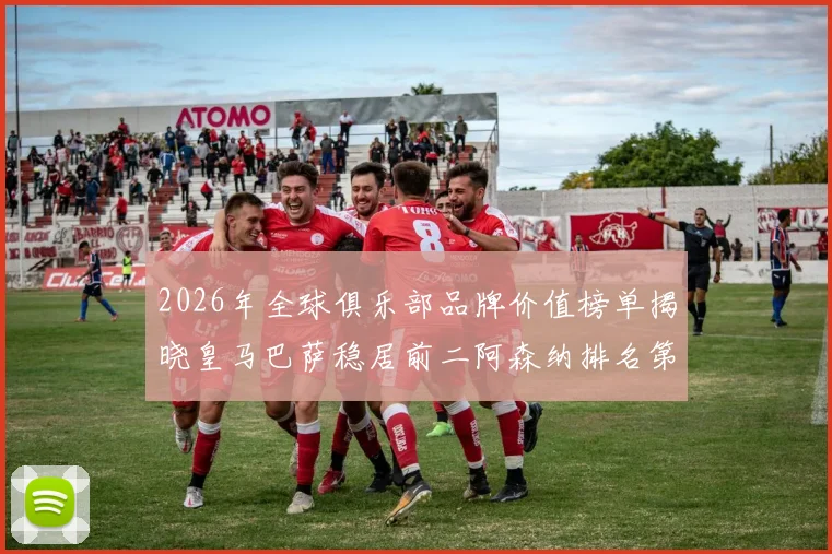 2026年全球俱乐部品牌价值榜单揭晓皇马巴萨稳居前二阿森纳排名第三国安成为中国第一