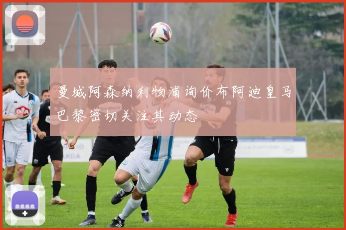 曼城阿森纳利物浦询价布阿迪皇马巴黎密切关注其动态