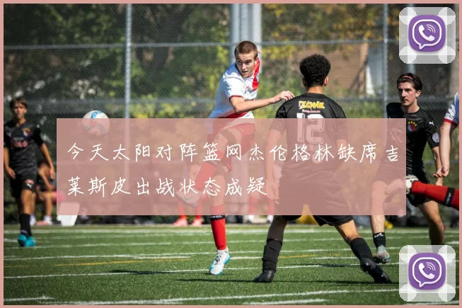 今天太阳对阵篮网杰伦格林缺席吉莱斯皮出战状态成疑