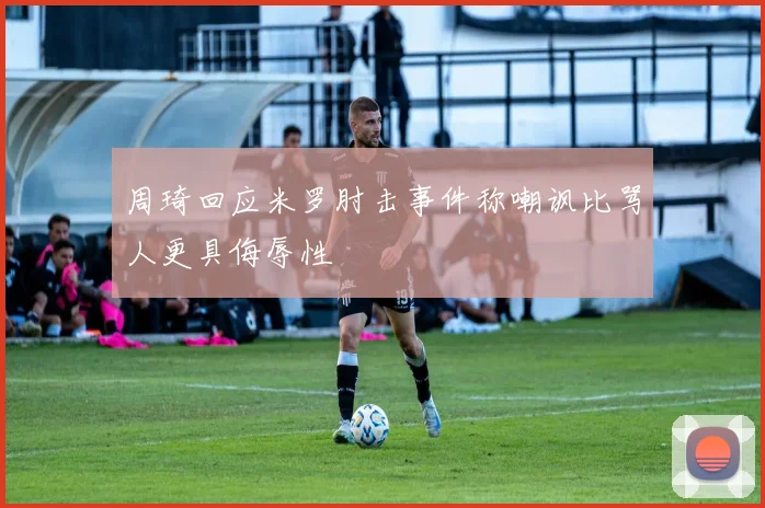 周琦回应米罗肘击事件称嘲讽比骂人更具侮辱性