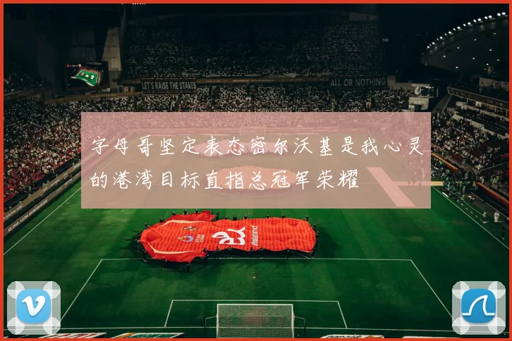 字母哥坚定表态密尔沃基是我心灵的港湾目标直指总冠军荣耀