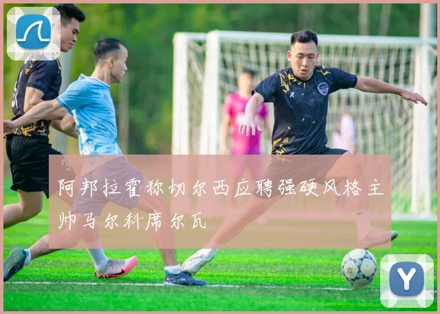 阿邦拉霍称切尔西应聘强硬风格主帅马尔科席尔瓦