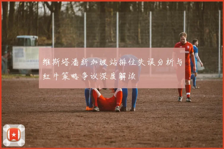 维斯塔潘新加坡站排位失误分析与红牛策略争议深度解读