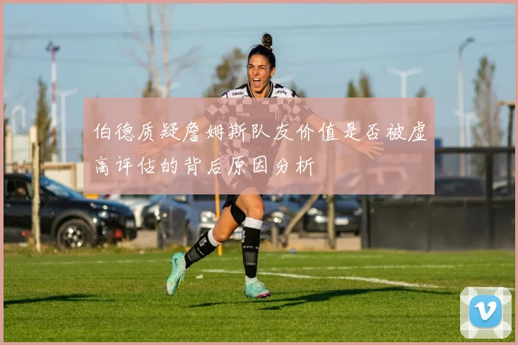 伯德质疑詹姆斯队友价值是否被虚高评估的背后原因分析