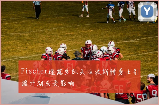 Fischer透露多队关注波斯特勇士引援计划或受影响