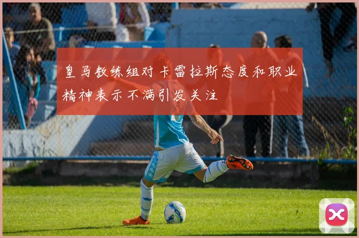 皇马教练组对卡雷拉斯态度和职业精神表示不满引发关注
